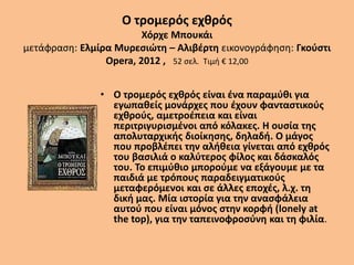 Ο τρομερός εχθρός
Χόρχε Μπουκάι
μετάφραση: Ελμίρα Μυρεσιώτη – Αλιβέρτη εικονογράφηση: Γκούστι
Opera, 2012 , 52 σελ. Τιμή € 12,00
• Ο τρομερός εχθρός είναι ένα παραμύθι για
εγωπαθείς μονάρχες που έχουν φανταστικούς
εχθρούς, αμετροέπεια και είναι
περιτριγυρισμένοι από κόλακες. Η ουσία της
απολυταρχικής διοίκησης, δηλαδή. Ο μάγος
που προβλέπει την αλήθεια γίνεται από εχθρός
του βασιλιά ο καλύτερος φίλος και δάσκαλός
του. Το επιμύθιο μπορούμε να εξάγουμε με τα
παιδιά με τρόπους παραδειγματικούς
μεταφερόμενοι και σε άλλες εποχές, λ.χ. τη
δική μας. Μία ιστορία για την ανασφάλεια
αυτού που είναι μόνος στην κορφή (lonely at
the top), για την ταπεινοφροσύνη και τη φιλία.
 