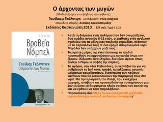 Ο άρχοντας των μυγών
(Μυθιστόρημα για εφήβους και ενήλικες)
Γουίλιαμ Γκόλντιγκ μετάφραση: Ρένα Χατχούτ
επιμέλεια σειράς: Ανταίος Χρυσοστομίδης
Εκδόσεις Καστανιώτη 2010 , 224 σελ. Τιμή € 6,28
• Κατά τη διάρκεια ενός πολέμου που δεν ονοματίζεται,
δυο ομάδες αγοριών 6-12 ετών, οι μαθητές ενός αγγλικού
σχολείου και τα μέλη μιας παιδικής χορωδίας, πέφτουν
με το αεροπλάνο τους σ’ ένα έρημο απομονωμένο νησί.
Μεγάλοι δεν υπάρχουν μαζί τους.
• Τις πρώτες μέρες της εγκατάστασης τα παιδιά
προσπαθούν να οργανώσουν μια κοινωνία όπως την
ξέρουν. Άλλωστε είναι Άγγλοι, δεν είναι άγριοι όπως
τονίζει ο Πίγκυ, ο σοφός της παρέας.
• Τα αγόρια, σαν νέοι Ροβινσόνες, συνεργάζονται για να
ρυθμίσουν τη ζωή τους: τροφή, καταλύματα, υγιεινή,
μοίρασμα αρμοδιοτήτων, διατύπωση των πρώτων
κανόνων που θα διευκολύνουν την παραμονή τους στο
νησί. Με την προτροπή του Ραλφ, που εκλέχτηκε
αρχηγός, ανάβουν και προσπαθούν να συντηρήσουν μια
φωτιά ώστε τα διερχόμενα πλοία να δουν τον καπνό της
και να έρθουν να τους παραλάβουν.
• Παρουσίαση εδώ:http://www.oanagnostis.gr/klasiki-
logotechnia-gia-neous-1-archontas-ton-migon/
 
