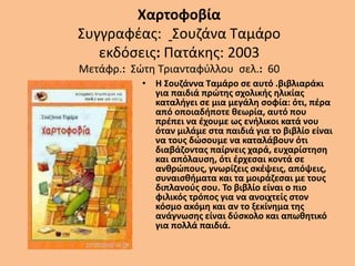 Χαρτοφοβία
Συγγραφέας: Σουζάνα Ταμάρο
εκδόσεις: Πατάκης: 2003
Μετάφρ.: Σώτη Τριανταφύλλου σελ.: 60
• Η Σουζάννα Ταμάρο σε αυτό .βιβλιαράκι
για παιδιά πρώτης σχολικής ηλικίας
καταλήγει σε μια μεγάλη σοφία: ότι, πέρα
από οποιαδήποτε θεωρία, αυτό που
πρέπει να έχουμε ως ενήλικοι κατά νου
όταν μιλάμε στα παιδιά για το βιβλίο είναι
να τους δώσουμε να καταλάβουν ότι
διαβάζοντας παίρνεις χαρά, ευχαρίστηση
και απόλαυση, ότι έρχεσαι κοντά σε
ανθρώπους, γνωρίζεις σκέψεις, απόψεις,
συναισθήματα και τα μοιράζεσαι με τους
διπλανούς σου. Το βιβλίο είναι ο πιο
φιλικός τρόπος για να ανοιχτείς στον
κόσμο ακόμη και αν το ξεκίνημα της
ανάγνωσης είναι δύσκολο και απωθητικό
για πολλά παιδιά.
 