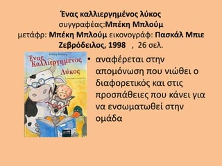 Ένας καλλιεργημένος λύκος
συγγραφέας:Μπέκη Μπλούμ
μετάφρ: Μπέκη Μπλούμ εικονογράφ: Πασκάλ Μπιε
Ζεβρόδειλος, 1998 , 26 σελ.
• αναφέρεται στην
απομόνωση που νιώθει ο
διαφορετικός και στις
προσπάθειες που κάνει για
να ενσωματωθεί στην
ομάδα
 