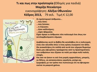 Τι και πως στην προϊστορία (Οδηγός για παιδιά)
Μαρίζα Ντεκάστρο
εικονογράφηση: Αλέξια Οθωναίου
Κέδρος 2013, 79 σελ. Τιμή € 12,00
• Οι προϊστορικοί άνθρωποι...
...πώς ήταν;
...πώς ζούσαν;
...τι έτρωγαν;
...ήταν καλλιτέχνες;
...είχαν φάρμακα;
Είχαν άραγε οι άνθρωποι τότε πολιτισμό έτσι όπως τον
αντιλαμβανόμαστε σήμερα;
Διαβάζοντας αυτό το βιβλίο θα καταλάβεις ότι ο πολιτισμός
είναι σαν αλυσίδα όπου ο ένας κρίκος συγκρατεί τον άλλο.
Θα ανακαλύψεις ότι πολλά από αυτά που σήμερα θωρούμε
δικές μας εφευρέσεις προέρχονται από τις δραστηριότητες
των ανθρώπων που έζησαν σε πολύ μα πάρα πολύ παλιές
εποχές.
Και σαν να ήσουν κι εσύ ένα μικρός αρχαιολόγος, μπορείς,
αν θέλεις, να κατασκευάσεις εργαλεία, ρούχα και
ζωγραφιές με τον τρόπο που πιστεύουμε ότι τα έφτιαχναν
εκείνα τα μακρινά χρόνια.
 