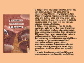 • Ο Δρόμος είναι ο πρώτος δάσκαλος, αυτός που
μας μαθαίνει τον κόσμο. Ξέρει όλες τις
γλώσσες, τις μιλάει και δεν γκρεμίζεται. Έχει
όλους τους χάρτες, περνάει μέσα από καρδιές,
μέσα από βιβλία, μέσα από όνειρα και δάση,
και δε χάνεται. Οι γνώσεις όλες, και οι στερνές
και οι πρώτες, είναι δικές του - και τις δίνει
χάρισμα στους μαθητές του.
Ο Δρόμος είναι δάσκαλος - που θα πει ότι
χωρίς τους μαθητές του δεν είναι τίποτα! Σαν
όλα τα θαυμάσια στη ζωή, ο Δρόμος υπάρχει
όταν κάποιος τον περπατάει. Όταν κάποιος τον
βλέπει και θέλει να τον προχωρήσει, να δει τι
κρύβει παρακάτω. Όταν κάποιος τον
φαντάζεται και ξεσηκώνεται να τον ταξιδέψει...
Η σειρά αυτή "ιστορικών παραμυθιών"
επιχειρεί να καλύψει μια μεγάλη σε
σπουδαιότητα και σε διάρκεια περίοδο της
ιστορίας μας, την αρχαιότητα, και να πείσει
μικρούς και μεγάλους -ιδίως τους μικρούς!-
ότι...
Η Ιστορία δεν είναι μόνο μάθημα! (Από την
παρουσίαση στο οπισθόφυλλο του βιβλίου)
 