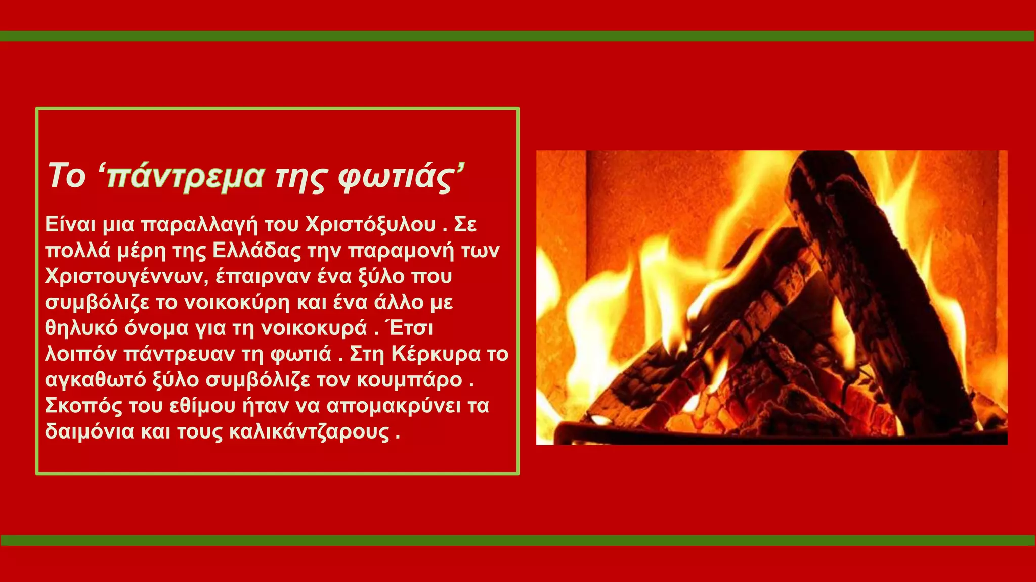 Το ‘ της φωτιάς
Είναι μια παραλλαγή του Χριστόξυλου . Σε
πολλά μέρη της Ελλάδας την παραμονή των
Χριστουγέννων, έπαιρναν ένα ξύλο που
συμβόλιζε το νοικοκύρη και ένα άλλο με
θηλυκό όνομα για τη νοικοκυρά . Έτσι
λοιπόν πάντρευαν τη φωτιά . Στη Κέρκυρα το
αγκαθωτό ξύλο συμβόλιζε τον κουμπάρο .
Σκοπός του εθίμου ήταν να απομακρύνει τα
δαιμόνια και τους καλικάντζαρους .
 