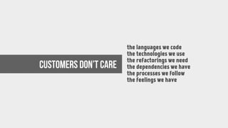 the languages we code
the technologies we use
the refactorings we need
the dependencies we have
the processes we follow
the feelings we have
Customers don’t care
 