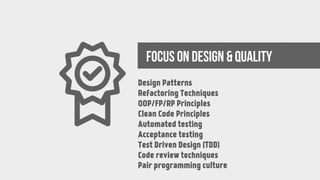 FOCUS ON DESIGN & QUALITY
Design Patterns
Refactoring Techniques
OOP/FP/RP Principles
Clean Code Principles
Automated testing
Acceptance testing
Test Driven Design (TDD)
Code review techniques
Pair programming culture
 