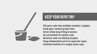 KEEP YOUR REPO TINY
Slit your code into multiple modules / plugins
Keep your commit graph clean
Never allow long-living branches
Do not hesitate to delete code
Refactor code via SOLID principles
Keep independent parts in separate repos
Maintain modules in a single mono repo
 