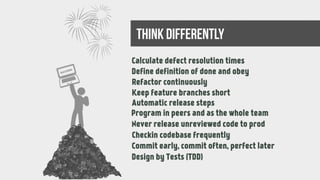 Long-lasting defects
99% done tasks
Rework at the end
Missing continuous integration
Manual release steps
Working alone
Only author knows the code
Unsynchronized branches
Hesitation to commit the changes
Manual testing again and againDesign by Tests (TDD)
Calculate defect resolution times
think differently
success
Define definition of done and obey
Refactor continuously
Keep feature branches short
Automatic release steps
Program in peers and as the whole team
Never release unreviewed code to prod
Checkin codebase frequently
Commit early, commit often, perfect later
 