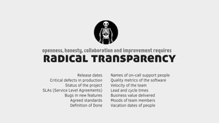 radical transparency
openness, honesty, collaboration and improvement requires
Release dates
Critical defects in production
Status of the project
SLAs (Service Level Agreements)
Bugs in new features
Agreed standards
Deﬁnition of Done
Names of on-call support people
Quality metrics of the software
Velocity of the team
Lead and cycle times
Business value delivered
Moods of team members
Vacation dates of people
 
