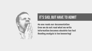 It’s sad, but have to admit
No one reads our documentation
Even we do not read what we write
Information becomes obsolete too fast
Reading analysis is too booooring!
 