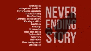 never
ending
story
Estimations
Management practices
Performance appraisals
Status Tracking
Time Tracking
Control of working hours
Working at office
Overtimes
Meetings
Dress codes
Clean desk policy
Tools and OS
Turnovers
Motivation
Micro management
Office space
 