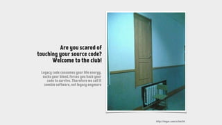http://imgur.com/a/Smr5d
Are you scared of
touching your source code?
Welcome to the club!
Legacy code consumes your life energy,
sucks your blood, forces you hack your
code to survive. Therefore we call it
zombie software, not legacy anymore
 