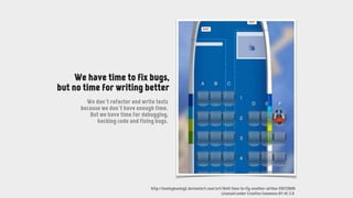 http://boeingboeing2.deviantart.com/art/Well-time-to-fly-another-airline-516735690
Licensed under Creative Commons BY-NC 3.0
We have time to fix bugs,
but no time for writing better
We don’t refactor and write tests
because we don’t have enough time.
But we have time for debugging,
hacking code and fixing bugs.
 