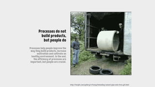 http://forgifs.com/gallery/v/Funny/Unloading-cement-pipe-onto-tires.gif.html
Processes do not
build products,
but people do
Processes help people improve the
way they build products, increase
motivation and cultivate an
healthy environment. In the end,
the efficiency of processes are
important, but people are crucial.
 