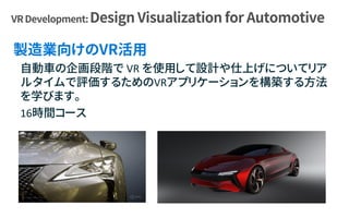 自動車の企画段階で VR を使用して設計や仕上げについてリア
ルタイムで評価するためのVRアプリケーションを構築する方法
を学びます。
16時間コース
 