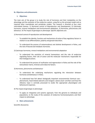 Evaluation Report 2010
97
8c. Objectives and achievements
1. Objectives
The main aim of the group is to study the role of hormones and their metabolites on the
physiology and the evolution of the endocrine system, using fish as the principal model and as
required other invertebrate and vertebrate models. The research is directed at four main
interrelated themes: 1) Hormonal control of Reproduction and Development; 2) Calcitropic
hormones, mineral metabolism and environmental adaptation, 3) Hormones, pheromones and
behaviour, 4) The impact of genotype on phenotype. Specific objectives are:
1) Hormonal control of reproduction and development
- To establish the identity, function and mechanisms of action of key regulatory factors in
relation to sex differentiation, puberty and gonad maturation.
- To understand the process of metamorphosis and skeletal development in fishes, and
the role of thyroid and metabolic hormones.
2) Calcitropic hormones, mineral metabolism and environmental adaptation
- To understand the evolution of mineral homeostasis and the role of endocrine
regulating factors, their site of action and the molecular mechanisms responsible for
their biological actions.
- To understand the process of ossification and regeneration in fishes and the role of the
extracellular matrix, minerals and endocrine factors.
3) Hormones, pheromones and behaviour
- To understand the underlying mechanisms regulating the interaction between
hormones and behaviour in fishes.
- To understand how fish detect biologically important environmental chemical cues -
pheromones, food-related odorants and inorganic cations (Ca2+ and Na+) and how this
olfactory input is centrally processed to evoke the appropriate physiological and
behavioural responses.
4) The impact of genotype on phenotype
- To apply an integrative and systems approach, from the genome to individuals and
populations, to the study of the evolution of endocrine hormones/systems and their
impact on phenotype.
2. Main achievements
Scientific discoveries:
 
