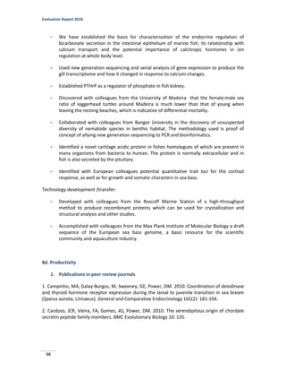 Evaluation Report 2010
98
- We have established the basis for characterization of the endocrine regulation of
bicarbonate secretion in the intestinal epithelium of marine fish; its relationship with
calcium transport and the potential importance of calcitropic hormones in ion
regulation at whole body level.
- Used new generation sequencing and serial analysis of gene expression to produce the
gill transcriptome and how it changed in response to calcium changes.
- Established PTHrP as a regulator of phosphate in fish kidney.
- Discovered with colleagues from the University of Madeira that the female:male sex
ratio of loggerhead turtles around Madeira is much lower than that of young when
leaving the nesting beaches, which is indicative of differential mortality.
- Collaborated with colleagues from Bangor University in the discovery of unsuspected
diversity of nematode species in benthic habitat. The methodology used is proof of
concept of allying new generation sequencing to PCR and bioinformatics.
- Identified a novel cartilage acidic protein in fishes homologues of which are present in
many organisms from bacteria to human. The protein is normally extracellular and in
fish is also secreted by the pituitary.
- Identified with European colleagues potential quantitative trait loci for the cortisol
response, as well as for growth and somatic characters in sea bass.
Technology development /transfer:
- Developed with colleagues from the Roscoff Marine Station of a high-throughput
method to produce recombinant proteins which can be used for crystallization and
structural analysis and other studies.
- Accomplished with colleagues from the Max Plank Institute of Molecular Biology a draft
sequence of the European sea bass genome, a basic resource for the scientific
community and aquaculture industry.
8d. Productivity
1. Publications in peer review journals
1. Campinho, MA, Galay-Burgos, M, Sweeney, GE, Power, DM. 2010. Coordination of deiodinase
and thyroid hormone receptor expression during the larval to juvenile transition in sea bream
(Sparus aurata, Linnaeus). General and Comparative Endocrinology 165(2): 181-194.
2. Cardoso, JCR, Vieira, FA, Gomes, AS, Power, DM. 2010. The serendipitous origin of chordate
secretin peptide family members. BMC Evolutionary Biology 10: 135.
 