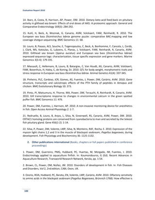 Evaluation Report 2010
100
14. Ibarz, A, Costa, R, Harrison, AP, Power, DM. 2010. Dietary keto-acid feed-back on pituitary
activity in gilthead sea bream: Effects of oral doses of AKG. A proteomic approach. General and
Comparative Endocrinology 169(3): 284-292.
15. Kuhl, H, Beck, A, Wozniak, G, Canario, AVM, Volckaert, FAM, Reinhardt, R. 2010. The
European sea bass Dicentrarchus labrax genome puzzle: comparative BAC-mapping and low
coverage shotgun sequencing. BMC Genomics 11: 68.
16. Louro, B, Passos, ALS, Souche, E, Tsigenopoulos, C, Beck, A, Bonhomme, F, Cancela, L, Cerdà,
J, Clark, MS, Kotoulas, G, Lubzens, E, Planas, J, Volckaert, FAM, Reinhardt, R, Canario, AVM.
2010. Gilthead sea bream (Sparus auratus) and European sea bass (Dicentrarchus labrax)
expressed sequence tags: characterization, tissue specific expression and gene markers. Marine
Genomics 3(3-4): 179-191.
17. Massault, C, Hellemans, B, Louro, B, Batargias, C, Van Houdt, JKJ, Canario, AVM, Volckaert,
FAM, Bovenhuis, H, Haley, C, de Koning, DJ. 2010. QTL for body weight, morphometric traits and
stress response in European sea bass Dicentrarchus labrax. Animal Genetics 41(4): 337-345.
18. Pinheiro, PLC, Cardoso, JCR, Gomes, AS, Fuentes, J, Power, DM, Canário, AVM. 2010. Gene
structure, transcripts and calciotropic effects of the PTH family of peptides in Xenopus and
chicken. BMC Evolutionary Biology 10: 373.
19. Pinto, PI, Matsumura, H, Thorne, MA, Power, DM, Terauchi, R, Reinhardt, R, Canario, AVM.
2010. Gill transcriptome response to changes in environmental calcium in the green spotted
puffer fish. BMC Genomics 11: 476.
20. Power, DM, Fuentes, J, Harrison, AP. 2010. A non-invasive monitoring device for anesthetics
in fish. Open Access Animal Physiology 2: 1-7.
21. Redruello, B, Louro, B, Anjos, L, Silva, N, Greenwell, RS, Canario, AVM, Power, DM. 2010.
CRTAC1 homolog proteins are conserved from cyanobacteria to man and secreted by the teleost
fish pituitary gland. Gene 456(1-2): 1-14.
22. Silva, P, Power, DM, Valente, LMP, Silva, N, Monteiro, RAF, Rocha, E. 2010. Expression of the
myosin light chains 1,2 and 3 in the muscle of blackspot seabream, Pagellus bogaraveo, during
development. Fish Physiology and Biochemistry 36: 1125-1132.
2. Other publications international (Books, chapters or full papers published in conference
proceedings)
1. Power, DM, Guerreiro, PMG, Hubbard, PC, Huertas, M, Morgado, IM, Fuentes, J. 2010.
Endocrinology applied to aquaculture finfish. In: Koumondouros, G (Ed). Recent Advances in
Aquaculture Research, Transworld Research Network, Kerala, pp. 1-54.
2. Brown, CL, Power, DM, Núñez, JM. 2010. Disorders of development in fish. In: Fish Diseases
and Disorders, Vol 2, 2ndedition, CABI, Oxon, UK.
3. Ozorio, ROA, Hubbard, PC, Barata, EN, Valente, LMP, Canário, AVM. 2010. Olfactory sensitivity
to amino acids in the blackspot seabream (Pagellus Bogaraveo, Brünnich 1768): How effective is
 