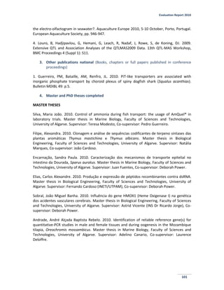 Evaluation Report 2010
101
the electro-olfactogram in seawater?. Aquaculture Europe 2010, 5-10 October, Porto, Portugal.
European Aquaculture Society, pp. 946-947.
4. Louro, B, Hadjipavlou, G, Hemani, G, Leach, R, Nadaf, J, Rowe, S, de Koning, DJ. 2009.
Extensive QTL and Association Analyses of the QTLMAS2009 Data. 13th QTL-MAS Workshop,
BMC Proceedings 4 (Suppl 1): S11.
3. Other publications national (Books, chapters or full papers published in conference
proceedings)
1. Guerreiro, PM, Bataille, AM, Renfro, JL. 2010. PiT-like transporters are associated with
inorganic phosphate transport by choroid plexus of spiny dogfish shark (Squalus acanthias).
Bulletin MDIBL 49: p.5.
4. Master and PhD theses completed
MASTER THESES
Silva, Maria João. 2010. Control of ammonia during fish transport: the usage of AmQuel® in
laboratory trials. Master thesis in Marine Biology, Faculty of Sciences and Technologies,
University of Algarve. Supervisor: Teresa Modesto, Co-supervisor: Pedro Guerreiro.
Filipe, Alexandra. 2010. Clonagem e análise de sequências codificantes de terpeno sintases das
plantas aromáticas Thymus mastichina e Thymus albicans. Master thesis in Biological
Engineering, Faculty of Sciences and Technologies, University of Algarve. Supervisor: Natália
Marques, Co-supervisor: João Cardoso.
Encarnação, Sandra Paula. 2010. Caracterização dos mecanismos de transporte epitelial no
intestino da Dourada, Sparus auratus. Master thesis in Marine Biology, Faculty of Sciences and
Technologies, University of Algarve. Supervisor: Juan Fuentes, Co-supervisor: Deborah Power.
Elias, Carlos Alexandre. 2010. Produção e expressão de péptidos recombinantes contra dsRNA.
Master thesis in Biological Engineering, Faculty of Sciences and Technologies, University of
Algarve. Supervisor: Fernando Cardoso (INETI/UTPAM), Co-supervisor: Deborah Power.
Sobral, João Miguel Banha. 2010. Influência do gene HMOX1 (Heme Oxigenase I) na genética
dos acidentes vasculares cerebrais. Master thesis in Biological Engineering, Faculty of Sciences
and Technologies, University of Algarve. Supervisor: Astrid Vicente (INS Dr Ricardo Jorge), Co-
supervisor: Deborah Power.
Andrade, André Alçada Baptista Rebelo. 2010. Identification of reliable reference gene(s) for
quantitative-PCR studies in male and female tissues and during oogenesis in the Mozambique
tilapia, Oreochromis mossambicus. Master thesis in Marine Biology, Faculty of Sciences and
Technologies, University of Algarve. Supervisor: Adelino Canario, Co-supervisor: Laurence
Deloffre.
 