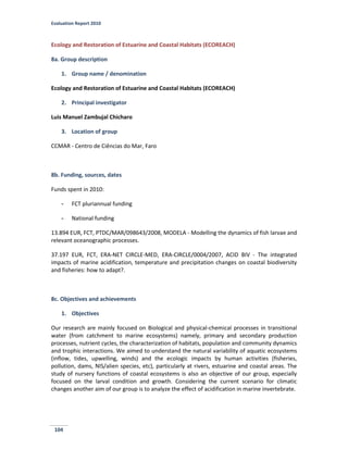 Evaluation Report 2010
104
Ecology and Restoration of Estuarine and Coastal Habitats (ECOREACH)
8a. Group description
1. Group name / denomination
Ecology and Restoration of Estuarine and Coastal Habitats (ECOREACH)
2. Principal investigator
Luis Manuel Zambujal Chicharo
3. Location of group
CCMAR - Centro de Ciências do Mar, Faro
8b. Funding, sources, dates
Funds spent in 2010:
- FCT pluriannual funding
- National funding
13.894 EUR, FCT, PTDC/MAR/098643/2008, MODELA - Modelling the dynamics of fish larvae and
relevant oceanographic processes.
37.197 EUR, FCT, ERA-NET CIRCLE-MED, ERA-CIRCLE/0004/2007, ACID BIV - The integrated
impacts of marine acidification, temperature and precipitation changes on coastal biodiversity
and fisheries: how to adapt?.
8c. Objectives and achievements
1. Objectives
Our research are mainly focused on Biological and physical-chemical processes in transitional
water (from catchment to marine ecosystems) namely, primary and secondary production
processes, nutrient cycles, the characterization of habitats, population and community dynamics
and trophic interactions. We aimed to understand the natural variability of aquatic ecosystems
(inflow, tides, upwelling, winds) and the ecologic impacts by human activities (fisheries,
pollution, dams, NIS/alien species, etc), particularly at rivers, estuarine and coastal areas. The
study of nursery functions of coastal ecosystems is also an objective of our group, especially
focused on the larval condition and growth. Considering the current scenario for climatic
changes another aim of our group is to analyze the effect of acidification in marine invertebrate.
 