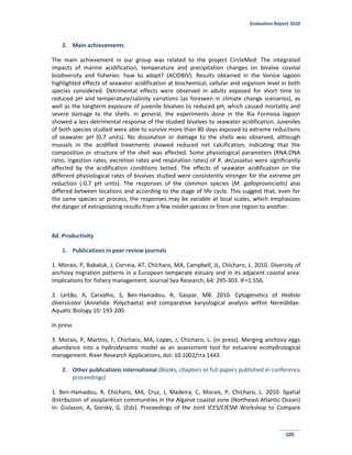 Evaluation Report 2010
105
2. Main achievements
The main achievement in our group was related to the project CircleMed: The integrated
impacts of marine acidification, temperature and precipitation changes on bivalve coastal
biodiversity and fisheries: how to adapt? (ACIDBIV). Results obtained in the Venice lagoon
highlighted effects of seawater acidification at biochemical, cellular and organism level in both
species considered. Detrimental effects were observed in adults exposed for short time to
reduced pH and temperature/salinity variations (as foreseen in climate change scenarios), as
well as the longterm exposure of juvenile bivalves to reduced pH, which caused mortality and
severe damage to the shells. In general, the experiments done in the Ria Formosa lagoon
showed a less detrimental response of the studied bivalves to seawater acidification. Juveniles
of both species studied were able to survive more than 80 days exposed to extreme reductions
of seawater pH (0.7 units). No dissolution or damage to the shells was observed, although
mussels in the acidified treatments showed reduced net calcification, indicating that the
composition or structure of the shell was affected. Some physiological parameters (RNA:DNA
ratio, ingestion rates, excretion rates and respiration rates) of R. decussatus were significantly
affected by the acidification conditions tested. The effects of seawater acidification on the
different physiological rates of bivalves studied were consistently stronger for the extreme pH
reduction (-0.7 pH units). The responses of the common species (M. galloprovincialis) also
differed between locations and according to the stage of life cycle. This suggest that, even for
the same species or process, the responses may be variable at local scales, which emphasizes
the danger of extrapolating results from a few model species or from one region to another.
8d. Productivity
1. Publications in peer review journals
1. Morais, P, Babaluk, J, Correia, AT, Chícharo, MA, Campbell, JL, Chícharo, L. 2010. Diversity of
anchovy migration patterns in a European temperate estuary and in its adjacent coastal area:
Implications for fishery management. Journal Sea Research, 64: 295-303. IF=1.556.
2. Leitão, A, Carvalho, S, Ben-Hamadou, R, Gaspar, MB. 2010. Cytogenetics of Hediste
diversicolor (Annelida: Polychaeta) and comparative karyological analysis within Nereididae.
Aquatic Biology 10: 193-200.
In press
3. Morais, P, Martins, F, Chícharo, MA, Lopes, J, Chícharo, L. (in press). Merging anchovy eggs
abundance into a hydrodynamic model as an assessment tool for estuarine ecohydrological
management. River Research Applications, doi: 10.1002/rra.1443.
2. Other publications international (Books, chapters or full papers published in conference
proceedings)
1. Ben‐Hamadou, R, Chícharo, MA, Cruz, J, Madeira, C, Morais, P, Chícharo, L. 2010. Spatial
distribution of zooplankton communities in the Algarve coastal zone (Northeast Atlantic Ocean)
In: Gislason, A, Gorsky, G. (Eds). Proceedings of the Joint ICES/CIESM Workshop to Compare
 