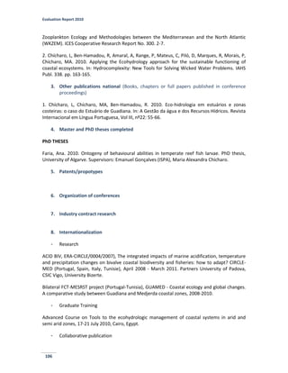 Evaluation Report 2010
106
Zooplankton Ecology and Methodologies between the Mediterranean and the North Atlantic
(WKZEM). ICES Cooperative Research Report No. 300. 2-7.
2. Chícharo, L, Ben-Hamadou, R, Amaral, A, Range, P, Mateus, C, Piló, D, Marques, R, Morais, P,
Chícharo, MA. 2010. Applying the Ecohydrology approach for the sustainable functioning of
coastal ecosystems. In: Hydrocomplexity: New Tools for Solving Wicked Water Problems. IAHS
Publ. 338. pp. 163-165.
3. Other publications national (Books, chapters or full papers published in conference
proceedings)
1. Chícharo, L, Chícharo, MA, Ben-Hamadou, R. 2010. Eco-hidrologia em estuários e zonas
costeiras: o caso do Estuário de Guadiana. In: A Gestão da água e dos Recursos Hídricos. Revista
Internacional em Língua Portuguesa, Vol III, nº22: 55-66.
4. Master and PhD theses completed
PhD THESES
Faria, Ana. 2010. Ontogeny of behavioural abilities in temperate reef fish larvae. PhD thesis,
University of Algarve. Supervisors: Emanuel Gonçalves (ISPA), Maria Alexandra Chícharo.
5. Patents/propotypes
6. Organization of conferences
7. Industry contract research
8. Internationalization
- Research
ACID BIV, ERA-CIRCLE/0004/2007), The integrated impacts of marine acidification, temperature
and precipitation changes on bivalve coastal biodiversity and fisheries: how to adapt? CIRCLE-
MED (Portugal, Spain, Italy, Tunisie), April 2008 - March 2011. Partners University of Padova,
CSIC Vigo, University Bizerte.
Bilateral FCT-MESRST project (Portugal-Tunisia), GUAMED - Coastal ecology and global changes.
A comparative study between Guadiana and Medjerda coastal zones, 2008-2010.
- Graduate Training
Advanced Course on Tools to the ecohydrologic management of coastal systems in arid and
semi arid zones, 17-21 July 2010, Cairo, Egypt.
- Collaborative publication
 