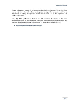 Evaluation Report 2010
107
Morais, P, Babaluk, J, Correia, AT, Chícharo, MA, Campbell, JL, Chícharo, L. 2010. Diversity of
anchovy migration patterns in a European temperate estuary and in its adjacent coastal area:
Implications for fishery management. Journal Sea Research 64: 295-303. IF(2009)=1.556,
IF(2005-2009)=1.828.
Faria, AM, Muha, T, Morote, E, Chícharo, MA. 2011. Influence of starvation on the critical
swimming behaviour of the Senegalese sole (Solea senegalensis) and its relationship with
RNA/DNA ratios during ontogeny. Scientia Marina 75(1): 87-94. IF(2005-2009)=1.515.
9. Government/organization contract research
 