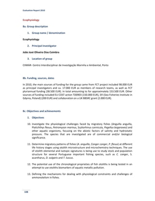 Evaluation Report 2010
108
Ecophysiology
8a. Group description
1. Group name / denomination
Ecophysiology
2. Principal investigator
João José Oliveira Dias Coimbra
3. Location of group
CIIMAR- Centro Interdisciplinar de Investigação Marinha e Ambiental, Porto
8b. Funding, sources, dates
In 2010, the main sources of funding for the group came from FCT project included 98.000 EUR
as principal investigators and ca. 17.000 EUR as members of research teams, as well as FCT
pluriannual funding (38.500 EUR). In total amounting to for approximately 153.500 EUR. Other
sources of funding included EU COST action TD0903 (150.000 EUR), SFI (Sea Fisheries Institute in
Gdynia, Poland) (200 EUR) and collaboration on a UK BBSRC grant (2.000 EUR).
8c. Objectives and achievements
1. Objectives
10. Investigate the physiological challenges faced by migratory fishes (Anguilla anguilla,
Platichthys flesus, Petromyzon marinus, Scyliorhinus cannicula, Pagellus bogaraveo) and
other aquatic organisms, focusing on the abiotic factors of salinity and hydrostatic
pressure. The species that are investigated are of commercial and/or biological
significance.
11. Determine migratory patterns of fishes (A. anguilla, Conger conger, P. flesus) at different
life history stages using otolith microstructure and microchemistry techniques. The use
of otolith elemental and isotopic signatures is being use to study stock and population
structure for several Portuguese important fishing species, such as C. conger, S.
acantharus, D. vulgaris and T. luscus.
12. The potential use of the chronological proprieties of fish otoliths is being tested in an
attempt to use otoliths biomarkers of aquatic metallic pollution.
13. Defining the mechanisms for dealing with physiological constraints and challenges of
ammonotelism in fishes.
 