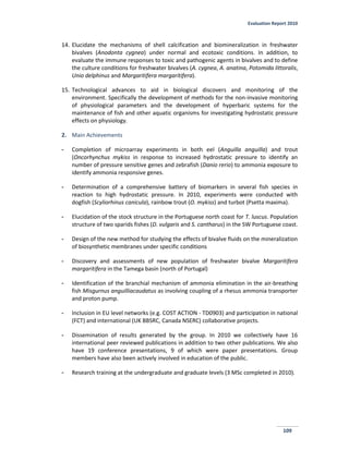 Evaluation Report 2010
109
14. Elucidate the mechanisms of shell calcification and biomineralization in freshwater
bivalves (Anodonta cygnea) under normal and ecotoxic conditions. In addition, to
evaluate the immune responses to toxic and pathogenic agents in bivalves and to define
the culture conditions for freshwater bivalves (A. cygnea, A. anatina, Potomida littoralis,
Unio delphinus and Margaritifera margaritifera).
15. Technological advances to aid in biological discovers and monitoring of the
environment. Specifically the development of methods for the non-invasive monitoring
of physiological parameters and the development of hyperbaric systems for the
maintenance of fish and other aquatic organisms for investigating hydrostatic pressure
effects on physiology.
2. Main Achievements
- Completion of microarray experiments in both eel (Anguilla anguilla) and trout
(Oncorhynchus mykiss in response to increased hydrostatic pressure to identify an
number of pressure sensitive genes and zebrafish (Danio rerio) to ammonia exposure to
identify ammonia responsive genes.
- Determination of a comprehensive battery of biomarkers in several fish species in
reaction to high hydrostatic pressure. In 2010, experiments were conducted with
dogfish (Scyliorhinus canicula), rainbow trout (O. mykiss) and turbot (Psetta maxima).
- Elucidation of the stock structure in the Portuguese north coast for T. luscus. Population
structure of two sparids fishes (D. vulgaris and S. cantharus) in the SW Portuguese coast.
- Design of the new method for studying the effects of bivalve fluids on the mineralization
of biosynthetic membranes under specific conditions
- Discovery and assessments of new population of freshwater bivalve Margaritifera
margaritifera in the Tamega basin (north of Portugal)
- Identification of the branchial mechanism of ammonia elimination in the air-breathing
fish Misgurnus anguilliacaudatus as involving coupling of a rhesus ammonia transporter
and proton pump.
- Inclusion in EU level networks (e.g. COST ACTION - TD0903) and participation in national
(FCT) and international (UK BBSRC, Canada NSERC) collaborative projects.
- Dissemination of results generated by the group. In 2010 we collectively have 16
international peer reviewed publications in addition to two other publications. We also
have 19 conference presentations, 9 of which were paper presentations. Group
members have also been actively involved in education of the public.
- Research training at the undergraduate and graduate levels (3 MSc completed in 2010).
 