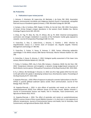 Evaluation Report 2010
110
8d. Productivity
1. Publications in peer review journals
1. Antunes, F, Hinzmann, M, Lopes-Lima, M, Machado, J, da Costa, PM. 2010. Association
between environmental microbiota and indigenous bacteria found in hemolymph, extrapallial
fluid and mucus of Anodonta cygnea (Linnaeus, 1758). Microbial Ecology 60: 304-309.
2. Campos, J, Bio, A, Cardoso, JFMF, Dapper, R, Witte, JIJ, Van der Veer, HW. 2010. Fluctuations
of brown shrimp Crangon crangon abundance in the western Dutch Wadden Sea. Marine
Ecolology Progress Series 405: 203-219.
3. Chew, SF, Tng, YY, Wee, NL, Tok, CY, Wilson, JM, Ip, YK. 2010. Intestinal osmoregulatory
acclimation and nitrogen metabolism in juveniles of the freshwater marble goby exposed to
seawater. Journal of Comparative Physiology B 180: 511-520.
4. Costa-Dias, S, Dias, E, Lobon-Cervia, J, Antunes, C, Coimbra J. 2010. Infection by
Anguillicoloides crassus in a riverine stock of European eel, Anguilla anguilla. Fisheries
Management and Ecology 17: 485-492.
5. Costa-Dias, S, Freitas, V, Sousa, R, Antunes, C. 2010. Factors influencing epibenthic
assemblages in the Minho estuary (NW Iberian Peninsula). Marine Pollution Bulletin 61: 240-
246.
6. Costa-Dias, S, Sousa, R, Antunes, C. 2010. Ecological quality assessment of the lower Lima
estuary. Marine Pollution Bulletin 61: 234-239.
7. Freitas, V, Cardoso, JFMF, Lika, K, Peck, MA, Campos, J, Kooijman, SALM, Van der Veer, HW.
2010. Temperature tolerance and energetics: a dynamic energy budget-based comparison of
North Atlantic marine species. Philosophical Transactions of the Royal Society B 365: 3553-3565.
8. Fu, C, Wilson, JM, Rombough, P, Brauner, CJ. 2010. Ions ﬁrst: Naþ uptake shifts from the skin
to the gills before O2 uptake in developing rainbow trout, Oncorhynchus mykiss. Proceedings of
the Royal Society B 277: 1553-1560.
9. Kopecka-Pilarczyk, J. 2010. Effect of exposure to polycyclic aromatic hydrocarbons on Na+/K+-
ATPase in juvenile gilthead seabream Sparus aurata. Short communication. Journal of Fish
Biology 76(3): 716-722.
10. Kopecka-Pilarczyk, J. 2010. In vitro effects of pesticides and metals on the activity of
acetylcholinesterase (AChE) from different tissues of the blue mussel, Mytilus trossulus L.
Journal of Environmental Science and Health, Part B: Pesticides, Food Contaminants, and
Agricultural Wastes 45(1): 46-52.
11. Kopecka-Pilarczyk, J. 2010. The effect of pesticides and metals on acetylcholinesterase
(AChE) in various tissues of blue mussel (Mytilus trossulus L.) in short-term in vivo exposures at
different temperatures. Journal of Environmental Science and Health, Part B: Pesticides, Food
Contaminants, and Agricultural Wastes 45(4): 336-346.
 