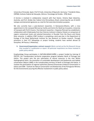 Evaluation Report 2010
113
University of Granada, Spain; Prof H Frank, University of Bayreuth, Germany; T Vanderlei Alves,
CRPNM, Instituto Federal de Educação, Ciência e Tecnologia da Paraíba - IFPB, Brazil.
A Correia is involved in collaborative research with Paul Hamer, Victoria Dept Industries,
Australia, and Prof. Alcides Sial, Federal Univ Pernambuco, Brazil, concerning the use of otolith
isotopes and elemental signatures as a tool for fish stock discrimination purposes.
We also currently have a post-doctoral researcher, A Damasceno-Oliveira, with a cross
appointment to the Liverpool Microarray Facility and Centre for BioArray Innovation, University
of Liverpool with Prof A Cossins. Post-doctoral researcher, J Kopecka-Pilarczyk has established a
collaboration with H Dabrowska from Sea Fisheries Institute in Gdynia, Poland, on comparison of
organic contaminant levels and selected biomarkers in flounder from the Douro and Vistula
River estuaries. In addition JFMF Cardoso is completing a joint post doc in the Department of
Ecology of the Royal Netherlands Institute for Sea Research on bivalve research. Through
provisions in their FCT fellowships or project funding, students have worked abroad (O
Gonçalves, MI Pascoa, U Waterloo).
9. Government/organization contract research (Work carried out by the Research Group
that resulted in a publication or report. Of particular importance are those involved in
public policy advice)
Ecophysiology Group participates in NATURA-MINHO-MIÑO, a project funded by Interreg IV
POCTEP, the Transboundary territorial cooperation program between North of Portugal and
Galicia. This project aims the join valorization of natural resources in the river Minho
Hydrographical basin, the promotion of sustainable development and biodiversity and habitat
conservation (Natura 2000) in the transboundary territory of North of Portugal and Galicia. It
involves the participation of regional authorities (General Directorate of Nature Conservation in
Galicia and ICBN - Institute for Nature Conservation and Biodiversity of the Portuguese Ministry
for the Environment) assuring the effective involvement in public policy advice.
 
