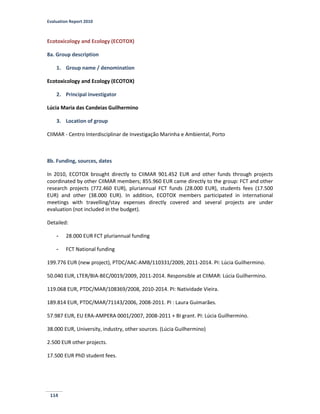 Evaluation Report 2010
114
Ecotoxicology and Ecology (ECOTOX)
8a. Group description
1. Group name / denomination
Ecotoxicology and Ecology (ECOTOX)
2. Principal investigator
Lúcia Maria das Candeias Guilhermino
3. Location of group
CIIMAR - Centro Interdisciplinar de Investigação Marinha e Ambiental, Porto
8b. Funding, sources, dates
In 2010, ECOTOX brought directly to CIIMAR 901.452 EUR and other funds through projects
coordinated by other CIIMAR members; 855.960 EUR came directly to the group: FCT and other
research projects (772.460 EUR), pluriannual FCT funds (28.000 EUR), students fees (17.500
EUR) and other (38.000 EUR). In addition, ECOTOX members participated in international
meetings with travelling/stay expenses directly covered and several projects are under
evaluation (not included in the budget).
Detailed:
- 28.000 EUR FCT pluriannual funding
- FCT National funding
199.776 EUR (new project), PTDC/AAC-AMB/110331/2009, 2011-2014. PI: Lúcia Guilhermino.
50.040 EUR, LTER/BIA-BEC/0019/2009, 2011-2014. Responsible at CIIMAR: Lúcia Guilhermino.
119.068 EUR, PTDC/MAR/108369/2008, 2010-2014. PI: Natividade Vieira.
189.814 EUR, PTDC/MAR/71143/2006, 2008-2011. PI : Laura Guimarães.
57.987 EUR, EU ERA-AMPERA 0001/2007, 2008-2011 + BI grant. PI: Lúcia Guilhermino.
38.000 EUR, University, industry, other sources. (Lúcia Guilhermino)
2.500 EUR other projects.
17.500 EUR PhD student fees.
 