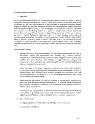 Evaluation Report 2010
115
8c. Objectives and achievements
1. Objectives
The central objective of ECOTOX Lab is to investigate the evolution and functioning of aquatic
ecosystems under anthropogenic and “natural” stress, with emphasis on estuarine and coastal
ecosystems. We are particularly interested in the assessment of long-term alterations induced
by global stressors (e.g. pollution, biological invasions and climate changes) on both biotic and
abiotic components of ecosystems, in understanding how and why these alterations may affect
their structure and functioning and how to achieve a compromise between biodiversity
conservation and sustainable development in global change scenarios. For this, we have been
working in several Portuguese ecosystems and in tropical selected areas, using 3
complementary approaches: comparison of similar ecosystems under different types and/or
levels of pollution (and other global stressors), study over time of the same ecosystem and
comparison of similar problems in temperate and tropical regions. In all cases, integrated
strategies including methods from ecotoxicology, ecology, genetics, and chemistry have been
used.
Specifically we intend to:
- Identify and quantify ecosystems services in the Portuguese coast and selected areas in
the tropics, identify and characterize their problems (e.g. chemical pollution,
eutrophication, landscape alterations, climate changes, biological invasions), study their
evolution over time, develop novel methods and approaches for ecological risk
assessment, perform ecological and ecotoxicological long-term monitoring of selected
areas and ecological risk assessment .
- Assess the impact of stressors on organisms, populations and on the whole ecosystem
by using conventional approaches such as ecological and ecotoxicological monitoring,
bioaccumulation and biomagnification studies, ecological risk assessment and new
methods developed by the group (e.g. in situ and laboratory bioassays with native
species, environmental biomarkers).
- Understand the mechanisms of action of stressors at sub-individual, individual and
population levels and how the presence of stressors can influence species relationships
(e.g. predation, competition, facilitation), biotic/abiotic interactions, energy transfer and
nutrient cycling in ecosystems.
- Contribute for the achievement of a compromise between biodiversity conservation and
sustainability by providing tools, results and recommendations to decision-makers
supporting scientific-based environmental policies and ecosystem management.
2. Main achievements
- 23 full papers published in international scientific per-reviewed journals.
- 2 books and 1 book chapter.
 