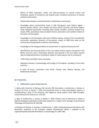 Evaluation Report 2010
116
- Effects of PAHs, pesticides, metals and pharmaceuticals on several marine and
freshwater species of temperate and tropical areas, including mechanisms of toxicity
and biotransformation.
- Relationships between several biomarkers and behaviour parameters.
- Knowledge about contamination levels in NW Portuguese coast (Aveiro lagoon –
Spanish border), Minho, Lima, Cávado and Douro Rivers estuaries and Aveiro lagoon,
using integrated approaches including water quality variables, chemical analysis (e.g.
metals, PAHs, pesticides), bioaccumulation factors, biomarkers and condition indexes in
fish (eels; common goby).
- Knowledge on the freshwater tidal area of Minho estuary, mainly of the macrobenthic
community, population dynamics of key-species, impact of 2009 heat wave on the
community and populations resistance and resilience.
- Knowledge on the biological effects of contaminants in coastal and estuarine fish.
- Identification and characterization of the non-native invasive species introduced in the
Minho and Lima rivers. Particularly attention was focused in the non-native invasive
species Corbicula fluminea, including its impact on native species and on ecosystems
- 1 PhD Thesis and 6 MSc Thesis concluded.
- Advanced training in Ecotoxicology and Ecology of 10 students, including 5 from other
countries.
- 8 Visits of senior researchers from Brazil, Finland, Italy, Mexico, Norway, The
Netherlands and Spain.
8d. Productivity
1. Publications in peer review journals
1. Afonso, MJ, Chaminé, H, Marques, JM, Carreira, PM, Guimarães, L, Guilhermino, L, Gomes, A,
Fonseca, PE, Pires, A, Rocha, F. 2010. Environmental issues in urban groundwater systems: a
multidisciplinary study of the Paranhos and Salgueiros spring waters, Porto (NW Portugal).
Environmental Earth Sciences 61: 379-392.
2. Agra, A, Guilhermino, L, Soares, A, Barata, C. 2010. Genetic costs of tolerance to metals in
Daphnia longispina populations historically exposed to a copper mine drainage. Environmental
Toxicology and Chemistry 29: 939-946.
3. Almeida, JR, Oliveira, C, Gravato, C, Guilhermino, L. 2010. Linking behavioural alterations with
biomarkers responses in the European seabass Dicentrarchus labrax L. exposed to the
organophosphate pesticide fenitrothion. Ecotoxicology 19: 1369-1381.
 