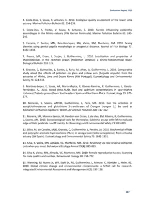 Evaluation Report 2010
117
4. Costa-Dias, S, Sousa, R, Antunes, C. 2010. Ecological quality assessment of the lower Lima
estuary. Marine Pollution Bulletin 61: 234-239.
5. Costa-Dias, S, Freitas, V, Sousa, R, Antunes, C. 2010. Factors influencing epibenthic
assemblages in the Minho estuary (NW Iberian Peninsula). Marine Pollution Bulletin 61: 240-
246.
6. Ferreira, F, Santos, MM, Reis-Henriques, MA, Vieira, NM, Monteiro, NM. 2010. Sexing
blennies using genital papilla morphology or anogenital distance. Journal of Fish Biology 77:
1432-1438.
7. Frasco, MF, Erzen, I, Stojan, J, Guilhermino, L. 2010. Localization and properties of
cholinesterases in the common prawn (Palaemon serratus): a kinetic-histochemical study.
Biological Bulletin 218: 1-5.
8. Gravato, C, Guimarães, L, Santos, J, Faria, M, Alves, A, Guilhermino, L. 2010. Comparative
study about the effects of pollution on glass and yellow eels (Anguilla anguilla) from the
estuaries of Minho, Lima and Douro Rivers (NW Portugal). Ecotoxicology and Environmental
Safety 73: 524-533.
9. Martínez-López, E, Sousa, AR, María-Mojica, P, Gómez-Ramirez, P, Guilhermino, L, García-
Fernández, AJ. 2010. Blood delta-ALAD, lead and cadmium concentrations in spur-thighed
tortoises (Testudo graeca) from Southeastern Spain and Northern Africa. Ecotoxicology 19: 670-
677.
10. Menezes, S, Soares, AMVM, Guilhermino, L, Peck, MR. 2010. Can the activities of
acetylcholinesterase and glutathione S-transferases of Crangon crangon (L.) be used as
biomarkers of fuel oil exposure? Water, Air and Soil Pollution 208: 317-322.
11. Moreira, SM, Moreira-Santos, M, Rendón-von Osten, J, da silva, EM, Ribeiro, R, Guilhermino,
L, Soares, AM. 2010. Ecotoxicological tools for the tropics: Sublethal assays with fish to evaluate
edge-of-field pesticide runoff toxicity. Ecotoxicology and Environmental Safety 73: 893-899.
12. Oliva, M, de Canales, MLG, Gravato, C, Guilhermino, L, Perales, JA. 2010. Biochemical effects
and polycyclic aromatic hydrocarbons (PAHs) in senegal sole (Solea senegalensis) from a Huelva
estuary (SW Spain). Ecotoxicology and Environmental Safety 73: 1842-1851.
13. Silva, K, Vieira, MN, Almada, VC, Monteiro, NM. 2010. Reversing sex-role reversal competes
only when you must. Behavioural Ecology Animal 79(4): 885-893.
14. Silva K, Vieira, MN, Almada, VC, Monteiro, NM. 2010. Female reproductive tactics: Scanning
for male quality and number. Behavioural Ecology 20: 768-772
15. Wenning, RJ, Nunns Jr, WR, Stahl Jr, RG, Guilhermino, L, Menzie, C, Römbke, J, Helm, RC.
2010. Global climate change and environmental contaminants: a SETAC call for research.
Integrated Environmental Assessment and Management 6(2): 197-198.
 