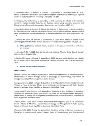 Evaluation Report 2010
119
4. Hernández-Garcia, A, Romero, D, Gravato, C, Guilhermino, L, Garcia-Fernández, AJ. 2010.
Effects on enzymatic antioxidant system of mallard (Anas platyrhynchos) erythrocytes exposed
in vitro to lead and cadmium. Toxicology Letters 196: 128-129.
5. Mesquita, SR, Guilhermino, L, Guimarães, L. 2010. Assessing the effects of the selective
serotonin reuptake inhibitor fluoxetine on Carcinus maenas using locomotor behaviour and
biomarkers as effect criteria. Comparative Biochemistry and Physiology A 157: S23.
6. Hernández-Garcia, A, Romero, D, Tagliati, CA, Gravato, C, Guilhermino, L, Garcia-Fernández,
AJ. 2010. Glutathione S-transferase activity, glutathione and lipid peroxidation levels in mallard
(Anas platyrhynchos) erythrocytes exposed to lead and cadmium in vitro. Toxicology Letters 196:
128.
7. Oliveira, M, Vieira, LR, Gravato, C, Guilhermino, L. 2010. Acute effects of pyrene on the
common goby Pomatoschistus microps (Teleostei, Gobiidae). Toxicology Letters 196, 127-128.
3. Other publications national (Books, chapters or full papers published in conference
proceedings)
1. Almeida, JR, Sá, N. 2010. Guia de Mergulho da Madeira (Madeira Diving Guide). Veraçor
Editores, Ponta Delgada, 109p.
2. Fidalgo, ML, Sousa, L, Oliveira, A, Magalhães, P. 2010. Norte do sonho. Caminha e o estuário
do rio Minho. Edição da Câmara Municipal de Caminha, Caminha, ISBN: 978-989-95920-4-9,
165p.
4. Master and PhD theses completed
MASTER THESES
Oliveira, Cristiana, 2010. Effects of pesticides in biomarkers and behaviour of Palaemon serratus.
Master thesis in Applied Biology: branch of Toxicology and Ecotoxicology, Department of
Biology, University of Aveiro. Supervisor: Carlos Gravato.
Rodrigues, Carolina. 2010. Avaliação da Qualidade de Ecológica do Rio Ferreira nos Concelhos de
Valongo e Paços de Ferreira. Master thesis in Biology and Management of Water Quality,
Faculty of Sciences, University of Porto. Supervisor: Natividade Vieira.
Sousa, Raquel Cristina Ferreira. 2010. Avaliação da Qualidade da água da Ribeira da Madalena.
Influência da vegetação riparia nos grupos funcionais de macroinvertebrados bentónicos.
Master thesis in Biology and Management of Water Quality, Faculty of Sciences, University of
Porto. Supervisor: Natividade Vieira.
Almeida, Helena Lopes. 2010. Avaliação da Qualidade da Biológica da água de um ecossistema
fluvial - Ribeira da Madalena. Master thesis in Biology and Management of Water Quality,
Faculty of Sciences, University of Porto. Supervisor: Natividade Vieira.
Mesquita, Sofia. 2010. Testing the potential of chitobiase activity of Carcinus maenas as a
biomarker in environmental studies. Master thesis in Contamination and Environmental
 
