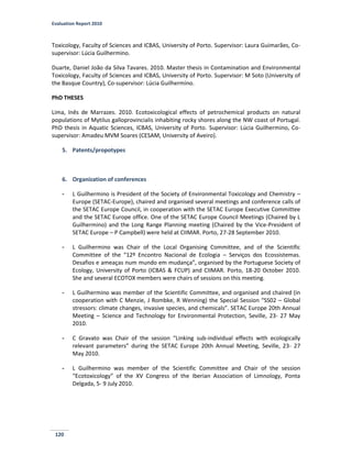 Evaluation Report 2010
120
Toxicology, Faculty of Sciences and ICBAS, University of Porto. Supervisor: Laura Guimarães, Co-
supervisor: Lúcia Guilhermino.
Duarte, Daniel João da Silva Tavares. 2010. Master thesis in Contamination and Environmental
Toxicology, Faculty of Sciences and ICBAS, University of Porto. Supervisor: M Soto (University of
the Basque Country), Co-supervisor: Lúcia Guilhermino.
PhD THESES
Lima, Inês de Marrazes. 2010. Ecotoxicological effects of petrochemical products on natural
populations of Mytilus galloprovincialis inhabiting rocky shores along the NW coast of Portugal.
PhD thesis in Aquatic Sciences, ICBAS, University of Porto. Supervisor: Lúcia Guilhermino, Co-
supervisor: Amadeu MVM Soares (CESAM, University of Aveiro).
5. Patents/propotypes
6. Organization of conferences
- L Guilhermino is President of the Society of Environmental Toxicology and Chemistry –
Europe (SETAC-Europe), chaired and organised several meetings and conference calls of
the SETAC Europe Council, in cooperation with the SETAC Europe Executive Committee
and the SETAC Europe office. One of the SETAC Europe Council Meetings (Chaired by L
Guilhermino) and the Long Range Planning meeting (Chaired by the Vice-President of
SETAC Europe – P Campbell) were held at CIIMAR. Porto, 27-28 September 2010.
- L Guilhermino was Chair of the Local Organising Committee, and of the Scientific
Committee of the “12º Encontro Nacional de Ecologia – Serviços dos Ecossistemas.
Desafios e ameaças num mundo em mudança”, organised by the Portuguese Society of
Ecology, University of Porto (ICBAS & FCUP) and CIIMAR. Porto, 18-20 October 2010.
She and several ECOTOX members were chairs of sessions on this meeting.
- L Guilhermino was member of the Scientific Committee, and organised and chaired (in
cooperation with C Menzie, J Rombke, R Wenning) the Special Session “SS02 – Global
stressors: climate changes, invasive species, and chemicals”. SETAC Europe 20th Annual
Meeting – Science and Technology for Environmental Protection, Seville, 23- 27 May
2010.
- C Gravato was Chair of the session “Linking sub-individual effects with ecologically
relevant parameters” during the SETAC Europe 20th Annual Meeting, Seville, 23- 27
May 2010.
- L Guilhermino was member of the Scientific Committee and Chair of the session
“Ecotoxicology” of the XV Congress of the Iberian Association of Limnology, Ponta
Delgada, 5- 9 July 2010.
 