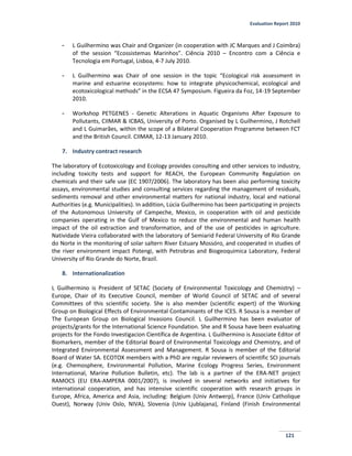 Evaluation Report 2010
121
- L Guilhermino was Chair and Organizer (in cooperation with JC Marques and J Coimbra)
of the session “Ecossistemas Marinhos”. Ciência 2010 – Encontro com a Ciência e
Tecnologia em Portugal, Lisboa, 4-7 July 2010.
- L Guilhermino was Chair of one session in the topic “Ecological risk assessment in
marine and estuarine ecosystems: how to integrate physicochemical, ecological and
ecotoxicological methods” in the ECSA 47 Symposium. Figueira da Foz, 14-19 September
2010.
- Workshop PETGENES - Genetic Alterations in Aquatic Organisms After Exposure to
Pollutants, CIIMAR & ICBAS, University of Porto. Organised by L Guilhermino, J Rotchell
and L Guimarães, within the scope of a Bilateral Cooperation Programme between FCT
and the British Council. CIIMAR, 12-13 January 2010.
7. Industry contract research
The laboratory of Ecotoxicology and Ecology provides consulting and other services to industry,
including toxicity tests and support for REACH, the European Community Regulation on
chemicals and their safe use (EC 1907/2006). The laboratory has been also performing toxicity
assays, environmental studies and consulting services regarding the management of residuals,
sediments removal and other environmental matters for national industry, local and national
Authorities (e.g. Municipalities). In addition, Lúcia Guilhermino has been participating in projects
of the Autonomous University of Campeche, Mexico, in cooperation with oil and pesticide
companies operating in the Gulf of Mexico to reduce the environmental and human health
impact of the oil extraction and transformation, and of the use of pesticides in agriculture.
Natividade Vieira collaborated with the laboratory of Semiarid Federal University of Rio Grande
do Norte in the monitoring of solar saltern River Estuary Mossóro, and cooperated in studies of
the river environment impact Potengi, with Petrobras and Biogeoquimica Laboratory, Federal
University of Rio Grande do Norte, Brazil.
8. Internationalization
L Guilhermino is President of SETAC (Society of Environmental Toxicology and Chemistry) –
Europe, Chair of its Executive Council, member of World Council of SETAC and of several
Committees of this scientific society. She is also member (scientific expert) of the Working
Group on Biological Effects of Environmental Contaminants of the ICES. R Sousa is a member of
The European Group on Biological Invasions Council. L Guilhermino has been evaluator of
projects/grants for the International Science Foundation. She and R Sousa have been evaluating
projects for the Fondo Investigacion Científica de Argentina. L Guilhermino is Associate Editor of
Biomarkers, member of the Editorial Board of Environmental Toxicology and Chemistry, and of
Integrated Environmental Assessment and Management. R Sousa is member of the Editorial
Board of Water SA. ECOTOX members with a PhD are regular reviewers of scientific SCI journals
(e.g. Chemosphere, Environmental Pollution, Marine Ecology Progress Series, Environment
International, Marine Pollution Bulletin, etc). The lab is a partner of the ERA-NET project
RAMOCS (EU ERA-AMPERA 0001/2007), is involved in several networks and initiatives for
international cooperation, and has intensive scientific cooperation with research groups in
Europe, Africa, America and Asia, including: Belgium (Univ Antwerp), France (Univ Catholique
Ouest), Norway (Univ Oslo, NIVA), Slovenia (Univ Ljublajana), Finland (Finish Environmental
 