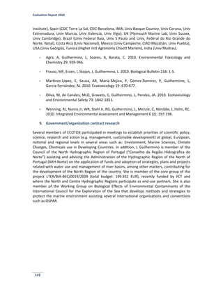 Evaluation Report 2010
122
Institute), Spain (CSIC Torre La Sal, CSIC Barcelona, INIA, Univ Basque Country, Univ Coruna, Univ
Extremadura, Univ Murcia, Univ Valencia, Univ Vigo); UK (Plymouth Marine Lab, Univ Sussex,
Univ Cambridge), Brazil (Univ Federal Baía, Univ S Paulo and Univ, Federal do Rio Grande do
Norte, Natal), Costa Rica (Univ Nacional), Mexico (Univ Campeche, CIAD Mazatlán, Univ Puebla),
USA (Univ Georgia), Tunisia (Higher Inst Agronomy Choott Mariem), India (Univ Madras).
- Agra, A, Guilhermino, L, Soares, A, Barata, C. 2010. Environmental Toxicology and
Chemistry 29: 939-946.
- Frasco, MF, Erzen, I, Stojan, J, Guilhermino, L. 2010. Biological Bulletin 218: 1-5.
- Martínez-López, E, Sousa, AR, María-Mojica, P, Gómez-Ramirez, P, Guilhermino, L,
García-Fernández, AJ. 2010. Ecotoxicology 19: 670-677.
- Oliva, M, de Canales, MLG, Gravato, C, Guilhermino, L, Perales, JA. 2010. Ecotoxicology
and Environmental Safety 73: 1842-1851.
- Wenning, RJ, Nunns Jr, WR, Stahl Jr, RG, Guilhermino, L, Menzie, C, Römbke, J, Helm, RC.
2010. Integrated Environmental Assessment and Management 6 (2): 197-198.
9. Government/organization contract research
Several members of ECOTOX participated in meetings to establish priorities of scientific policy,
science, research and action (e.g. management, sustainable development) at global, European,
national and regional levels in several areas such as: Environment, Marine Sciences, Climate
Changes, Chemicals use in Developing Countries. In addition, L Guilhermino is member of the
Council of the North Hydrographic Region of Portugal (“Conselho da Região Hidrográfica do
Norte”) assisting and advising the Administration of the Hydrographic Region of the North of
Portugal (ARH-Norte) on the application of funds and adoption of strategies, plans and projects
related with water use and management of river basins, among other matters, contributing for
the development of the North Region of the country. She is member of the core group of the
project LTER/BIA-BEC/0019/2009 (total budget: 199.932 EUR), recently funded by FCT and
where the North and Centre Hydrographic Regions participate as end-use partners. She is also
member of the Working Group on Biological Effects of Environmental Contaminants of the
International Council for the Exploration of the Sea that develops methods and strategies to
protect the marine environment assisting several international organizations and conventions
such as OSPAR.
 