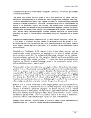 Evaluation Report 2010
125
isolated and structurally characterized new allelopathic substances – portoamides - produced by
a freshwater Oscillatoria.
The marine toxin domoic acid was shown to induce toxic effects on sea bream. The non-
existence of major permanent brain damage in S. aurata distinguishable under light microscopy,
associated with reversibility of toxic signs suggests occurrence of neuronal recovery in affected
individuals or higher individual DA resistance. Tetrodotoxin was found in some invertebrate
species of the Portuguese Coast for the first time. The common toxins found in freshwater
cyanobacteria were not detected in their marine and estuarine congeners, although toxic effects
were observed against sea urchin embryos, virus and some human cell lines. The inhibition of
HSV-1 and the strong cytotoxicity against L929 cells observed emphasizes the importance of
evaluating the impact of those estuarine cyanobacteria on aquatic ecosystem and on human
health.
Phylogenetic analyses assessed the evolution and functional diversification of the cytosolic GSTs,
a large group of ubiquitous enzymes involved in detoxification and well known for their
undesired side effects during chemotherapy. Protection against oxidative stress seems to be the
major driver of positive selection in mammalian cGSTs, explaining the overall expansion pattern
of this subfamily.
PhosphoProtein Phosphatases (PPP) enzymes involved in key cellular processes such as
morphogenesis, synaptic transmission and apoptosis are the target of multiple naturally-
occurring toxins, namely MC. The phylogeny of PPPs among metazoans and the molecular
interaction of varied toxins with the PPPs, highlighted (1) which specific structural differences
within the similarly folded catalytic core of the PPPs explain their diverse sensitivities to toxin
inhibition, and (2) which structural features presented by the various toxins account for the
differential inhibitory potency towards each PPP.
We assessed the phylogenetic relationships and adaptive evolution of important metazoan gene
products involved in key cellular processes and often disrupted by environmental contaminants,
which can be a cause of cancer and endocrine disruption. We characterized the gene/protein
evolution of the Retinoid X Receptor (RXR), a nuclear receptor highly relevant the embryonic
development of the vertebrate embryos; the matrix extracellular phosphoglycoprotein (MEPE)
that belongs to a family of small integrin-binding ligand N-linked glycoproteins with an
important role in skeleton development; and the Hedgehog (Hh) gene family that codifies a class
of secreted proteins that act as signaling molecules during embryo development.
Software tools to perform evolutionary analyses on gene/protein sequences were developed:
(1) IMPACT – a new GUI that estimates evolutionary rates on protein sequences by assessing
changes in biochemical constraints, phylogeny and protein structure; and (2) TI2BioP
(Topological Indices to BioPolymers) – an alignment-free approach that allows the calculation of
the spectral moments as simple topological indices (TIs) to seek Quantitative Sequence-Function
Relationships (QSFR) models, which we successfully applied to the study of bacteriocins,
proteinaceous toxins produced by both gram-negative and gram-positive bacteria.
During 2010, we published a total of 25 papers in SCI journals, 1 book chapter, presented 18 oral
communications and 31 posters in national and international conferences.
 