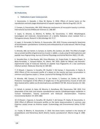 Evaluation Report 2010
126
8d. Productivity
1. Publications in peer review journals
1. Vasconcelos, V, Azevedo, J, Silva, M, Ramos, V. 2010. Effects of marine toxins on the
reproduction and early stages development of aquatic organisms. Marine Drugs 8(1): 59-79.
2. Campos, A, Vasconcelos, VM. 2010. Molecular mechanisms of microcystin toxicity in animals.
International Journal of Molecular Sciences 11: 268-287.
3. Lopes, V, Antunes, A, Martins, R, Welker, M, Vasconcelos, V. 2010. Morphological,
toxicological and molecular characterization of a benthic Nodularia strain isolated from a
Portuguese estuary. Research in Microbiology 161: 9-17.
4. Lopes, V, Fernandez, N, Martins, R, Vasconcelos, VM. 2010. Primary screening for bioactivity
of brackishwater cyanobacteria: Ecotoxicity and embryotoxicity of crude extracts. Marine Drugs
8: 471-482.
5. Almeida, AM, van Harten, S, Campos, A, Coelho, AV, Cardoso, LA. 2010. The effect of weight
loss on protein profiles of gastrocnemius muscle in rabbits: a study using 1D electrophoresis and
peptide mass fingerprinting. Journal of Animal Physiology and Animal Nutrition 94(2): 174-185.
6. González-Díaz, H, Dea-Ayuela, MA, Pérez-Montoto, LG, Prado-Prado, FJ, Agüero-Chapín, G,
Bolas-Fernández, F, Vazquez-Padrón, RI, Ubeira, FM. 2010. QSAR for RNases and theoretic-
experimental study of molecular diversity on peptide mass fingerprints of a new Leishmania
infantum protein. Molecular Diversity 14: 349-369.
7. El Ghazali, I, Saqrane, S, Carvalho, AP, Ouahid, Y, Del Campo, F, Vasconcelos, V, Oudra, B.
2010. Effects of the microcystin profile of a bloom on the toxicity and toxin accumulation in
common carp (Cyprinus carpio L.). larvae. Journal of Fish Biology 76:1415-1430.
8. Almeida, AM, Campos, A, Francisco, R, van Harten, S, Cardoso, LA, Coelho, AV. 2010.
Proteomic investigation of the effects of weight loss in the gastrocnemius muscle of wild and
New Zealand white rabbits via 2D-electrophoresis and MALDI-TOF MS. Animal Genetics 41: 260-
272.
9. Fathalli, A, Jenhani, A, Saker, M, Moreira, C, Romdhane, MS, Vasconcelos, VM. 2010. First
observation of the toxic and invasive cyanobacterium species Cylindrospermopsis raciborskii in
Tunisian freshwaters. Toxicity assessment and molecular characterization. Fresenius
Environmental Bulletin 19: 1074-1083
10. El Ghazali, I, Saqrane, S, Carvalho, AP, Ouahid, Y, del Campo, FF, Oudra, B, Vasconcelos, V.
2010. Effect of different microcystin profiles on the toxins bioaccumulation in common carp
(Cyprinus carpio) larvae via Artemia nauplii. Ecotoxicology and Environmental Safety 73:762-
770.
11. Frazão, B, Martins, R, Vasconcelos, V. 2010. Are know toxins involved in the toxicity of
picoplanktonic and filamentous North Atlantic marine cyanobacteria?. Marine Drugs 8: 1908-
1919.
 