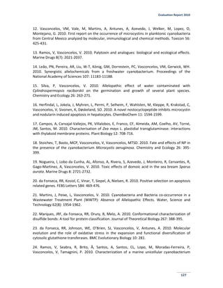 Evaluation Report 2010
127
12. Vasconcelos, VM, Vale, M, Martins, A, Antunes, A, Azevedo, J, Welker, M, Lopez, O,
Montejano, G. 2010. First report on the occurrence of microcystins in planktonic cyanobacteria
from Central Mexico analyzed by molecular, immunological and chemical methods. Toxicon 56:
425-431.
13. Ramos, V, Vasconcelos, V. 2010. Palytoxin and analogues: biological and ecological effects.
Marine Drugs 8(7): 2021-2037.
14. Leão, PN, Pereira, AR, Liu, W-T, König, GM, Dorrestein, PC, Vasconcelos, VM, Gerwick, WH.
2010. Synergistic allelochemicals from a freshwater cyanobacterium. Proceedings of the
National Academy of Sciences 107: 11183-11188.
15. Silva, P, Vasconcelos, V. 2010. Allelopathic effect of water contaminated with
Cylindrospermopsis raciborskii on the germination and growth of several plant species.
Chemistry and Ecology 26: 263-271.
16. Herfindal, L, Jokela, J, Myhren, L, Permi, P, Selheim, F, Wahlsten, M, Kleppe, R, Krakstad, C,
Vasconcelos, V, Sivonen, K, Døskeland, SO. 2010. A novel nostocyclopeptide inhibits microcystin
and nodularin induced apoptosis in hepatocytes. ChemBioChem 11: 1594-1599.
17. Campos, A, Carvajal-Vallejos, PK, Villalobos, E, Franco, CF, Almeida, AM, Coelho, AV, Torné,
JM, Santos, M. 2010. Characterisation of Zea mays L. plastidial transglutaminase: interactions
with thylakoid membrane proteins. Plant Biology 12: 708-716.
18. Stoichev, T, Basto, MCP, Vasconcelos, V, Vasconcelos, MTSD. 2010. Fate and effects of NP in
the presence of the cyanobacterium Microcystis aeruginosa. Chemistry and Ecology 26: 395-
399.
19. Nogueira, I, Lobo da Cunha, AL, Afonso, A, Rivera, S, Azevedo, J, Monteiro, R, Cervantes, R,
Gago-Martinez, A, Vasconcelos, V. 2010. Toxic effects of domoic acid in the sea bream Sparus
aurata. Marine Drugs 8: 2721-2732.
20. da Fonseca, RR, Kosiol, C, Vinar, T, Siepel, A, Nielsen, R. 2010. Positive selection on apoptosis
related genes. FEBS Letters 584: 469-476.
21. Martins, J, Peixe, L, Vasconcelos, V. 2010. Cyanobacteria and Bacteria co-occurrence in a
Wastewater Treatment Plant (WWTP): Absence of Allelopathic Effects. Water, Science and
Technology 62(8): 1954-1962.
22. Marques, JRF, da Fonseca, RR, Drury, B, Melo, A. 2010. Conformational characterization of
disulfide bonds: A tool for protein classification. Journal of Theoretical Biology 267: 388-395.
23. da Fonseca, RR, Johnson, WE, O’Brien, SJ, Vasconcelos, V, Antunes, A. 2010. Molecular
evolution and the role of oxidative stress in the expansion and functional diversification of
cytosolic glutathione transferases. BMC Evolutionary Biology 10: 281.
24. Ramos, V, Seabra, R, Brito, Â, Santos, A, Santos, CL, Lopo, M, Moradas-Ferreira, P,
Vasconcelos, V, Tamagnini, P. 2010. Characterization of a marine unicellular cyanobacterium
 