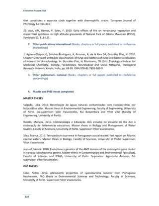 Evaluation Report 2010
128
that constitutes a separate clade together with thermophilic strains. European Journal of
Phycology 44: 394-403.
25. Azul, AM, Ramos, V, Sales, F. 2010. Early effects of fire on herbaceous vegetation and
mycorrhizal symbiosis in high altitude grasslands of Natural Park of Estrela Mountain (PNSE).
Symbiosis 52: 113-123.
2. Other publications international (Books, chapters or full papers published in conference
proceedings)
1. Agüero-Chapin, G, Sánchez-Rodríguez, A, Antunes, A, de la Riva GA, González Díaz, H. 2010.
Chapter 5: Network entropies classification of fungi and bacteria of fungi and bacteria cellulases
of interest for biotechnology. In: González-Díaz, H, Munteanu, CR (Eds). Topological Indices for
Medicinal Chemistry, Biology, Parasitology, Neurological and Social Networks, Transworld
Research Network, Kerala, India, pp. 69-95. ISBN 978-81-7895-989-9.
3. Other publications national (Books, chapters or full papers published in conference
proceedings)
4. Master and PhD theses completed
MASTER THESES
Salgado, Lídia. 2010. Desinfecção de águas naturais contaminadas com cianobactérias por
fotocatálise solar. Master thesis in Environmental Engineering, Faculty of Engineering, University
of Porto. Cu-supervisor: Vítor Vasconcelos, Rui Boaventura and Vítor Vilar (Faculty of
Engineering, University of Porto).
Roldão, Mariana. 2010. Ecotoxicologia e Educação. Dos estudos no estuário do Rio Ave à
elaboração de ferramentas educativas. Master thesis in Biology and Management of Water
Quality, Faculty of Sciences, University of Porto. Supervisor: Vítor Vasconcelos.
Silva, Marisa. 2010. Tetrodotoxin ocurrence in Portuguese coastal waters: first report on Atlantic
coastal waters. Master thesis in Biology, Faculty of Sciences, University of Porto. Supervisor:
Vítor Vasconcelos.
Joussef, Samira. 2010. Evolutionary genetics of the AMT domain of the microcystin gene cluster
in various cyanobacteria genera. Master thesis in Contamination and Environmental Toxicology,
Faculty of Sciences and ICBAS, University of Porto. Supervisor: Agostinho Antunes, Co-
supervisor: Vítor Vasconcelos.
PhD THESES
Leão, Pedro. 2010. Allelopathic properties of cyanobacteria isolated from Portuguese
freshwaters. PhD thesis in Environmental Sciences and Technology, Faculty of Sciences,
University of Porto. Supervisor: Vítor Vasconcelos.
 