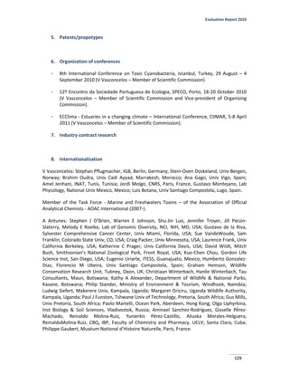 Evaluation Report 2010
129
5. Patents/propotypes
6. Organization of conferences
- 8th International Conference on Toxic Cyanobacteria, Istanbul, Turkey, 29 August – 4
September 2010 (V Vasconcelos – Member of Scientific Commission).
- 12º Encontro da Sociedade Portuguesa de Ecologia, SPECO, Porto, 18-20 October 2010
(V Vasconcelos – Member of Scientific Commission and Vice-president of Organizing
Commission).
- ECClima - Estuaries in a changing climate – International Conference, CIIMAR, 5-8 April
2011 (V Vasconcelos – Member of Scientific Commission).
7. Industry contract research
8. Internationalization
V Vasconcelos: Stephan Pflugmacher, IGB, Berlin, Germany; Stein-Oven Doskeland, Univ Bergen,
Norway; Brahim Oudra, Univ Cadi Ayyad, Marrakesh, Morocco; Ana Gago, Univ Vigo, Spain;
Amel Jenhani, INAT, Tunis, Tunisia; Jordi Molgo, CNRS, Paris, France, Gustavo Montejano, Lab
Phycology, National Univ Mexico, Mexico; Luis Botana, Univ Santiago Compostela, Lugo, Spain.
Member of the Task Force - Marine and Freshwaters Toxins – of the Association of Official
Analytical Chemists - AOAC International (2007-).
A Antunes: Stephen J O’Brien, Warren E Johnson, Shu-Jin Luo, Jennifer Troyer, Jill Pecon-
Slaterry, Melody E Roelke, Lab of Genomic Diversity, NCI, NIH, MD, USA; Gustavo de la Riva,
Sylvester Comprehensive Cancer Center, Univ Miami, Florida, USA; Sue VandeWoude, Sam
Franklin, Colorado State Univ, CO, USA; Craig Packer, Univ Minnesota, USA; Laurence Frank, Univ
California Berkeley, USA; Katherine C Prager, Univ California Davis, USA; David Wildt, Mitch
Bush, Smithsonian’s National Zoological Park, Front Royal, USA; Kuo-Chen Chou, Gordon Life
Science Inst, San Diego, USA; Eugenio Uriarte, ITESS, Guanajuato, Mexico; Humberto Gonzalez-
Diaz, Florencio M Ubeira, Univ Santiago Compostela, Spain; Graham Hemson, Wildlife
Conservation Research Unit, Tubney, Oxon, UK; Christiaan Winterbach, Hanlie Winterbach, Tau
Consultants, Maun, Botswana; Kathy A Alexander, Department of Wildlife & National Parks,
Kasane, Botswana; Philip Stander, Ministry of Environment & Tourism, Windhoek, Namibia;
Ludwig Siefert, Makerere Univ, Kampala, Uganda; Margaret Driciru, Uganda Wildlife Authority,
Kampala, Uganda; Paul J Funston, Tshwane Univ of Technology, Pretoria, South Africa; Gus Mills,
Univ Pretoria, South Africa; Paolo Martelli, Ocean Park, Aberdeen, Hong Kong; Olga Uphyrkina,
Inst Biology & Soil Sciences, Vladivostok, Russia; Aminael Sanchez-Rodríguez, Gisselle Pérez-
Machado, Reinaldo Molina-Ruiz, unierkis Pérez-Castillo, Aliuska Morales-Helguera,
ReinaldoMolina-Ruiz, CBQ, IBP, Faculty of Chemistry and Pharmacy, UCLV, Santa Clara, Cuba;
Philippe Gaubert, Muséum National d’Histoire Naturelle, Paris, France.
 