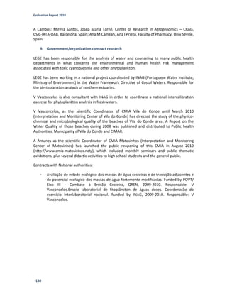 Evaluation Report 2010
130
A Campos: Mireya Santos, Josep Maria Torné, Center of Research in Agrogenomics – CRAG,
CSIC-IRTA-UAB, Barcelona, Spain; Ana M Camean, Ana I Prieto, Faculty of Pharmacy, Univ Seville,
Spain.
9. Government/organization contract research
LEGE has been responsible for the analysis of water and counseling to many public health
departments in what concerns the environmental and human health risk management
associated with toxic cyanobacteria and other phytoplankton.
LEGE has been working in a national project coordinated by INAG (Portuguese Water Institute,
Ministry of Environment) in the Water Framework Directive of Costal Waters. Responsible for
the phytoplankton analysis of northern estuaries.
V Vasconcelos is also consultant with INAG in order to coordinate a national intercalibration
exercise for phytoplankton analysis in freshwaters.
V Vasconcelos, as the scientific Coordinator of CMIA Vila do Conde until March 2010
(Interpretation and Monitoring Center of Vila do Conde) has directed the study of the physico-
chemical and microbiological quality of the beaches of Vila do Conde area. A Report on the
Water Quality of those beaches during 2008 was published and distributed to Public health
Authorities, Municipality of Vila do Conde and CIMAR.
A Antunes as the scientific Coordinator of CMIA Matosinhos (Interpretation and Monitoring
Center of Matosinhos) has launched the public reopening of this CMIA in August 2010
(http://www.cmia-matosinhos.net/), which included monthly seminars and public thematic
exhibitions, plus several didactic activities to high school students and the general public.
Contracts with National authorities:
- Avaliação do estado ecológico das massas de água costeiras e de transição adjacentes e
do potencial ecológico das massas de água fortemente modificadas. Funded by POVT/
Eixo III - Combate à Erosão Costeira, QREN, 2009-2010. Responsable: V
Vasconcelos.Ensaio laboratorial de fitoplâncton de águas doces. Coordenação do
exercício interlaboratorial nacional. Funded by INAG, 2009-2010. Responsable: V
Vasconcelos.
 