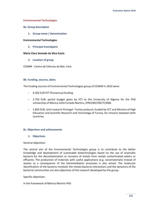 Evaluation Report 2010
131
Environmental Technologies
8a. Group description
1. Group name / denomination
Environmental Technologies
2. Principal investigator
Maria Clara Semedo da Silva Costa
3. Location of group
CCMAR - Centro de Ciências do Mar, Faro
8b. Funding, sources, dates
The funding sources of Environmental Technologies group of CCMAR in 2010 were:
- 4.302 EUR FCT Pluriannual funding.
- 2.750 EUR, partial budget given by FCT to the University of Algarve for the PhD
scholarship of Mónica Sofia Furtado Martins, SFRH/BD/29677/2006.
- 1.850 EUR, Joint research Portugal- Tunisia protocol, funded by FCT and Ministry of High
Education and Scientific Research and Technology of Tunisia, for missions between both
countries.
8c. Objectives and achievements
1. Objectives
General objectives:
The central aim of the Environmental Technologies group is to contribute to the better
knowledge and development of sustainable biotechnologies based on the use of anaerobic
bacteria for the decontamination or recovery of metals from metals contaminated waters or
effluents. The production of materials with useful applications (e.g. nanomaterials) instead of
wastes as a consequence of the bioremediation processes is also aimed. The molecular
identification of the bacteria involved, the metals-bacteria interactions and the dynamics of the
bacterial communities are also objectives of the research developed by this group.
Specific objectives:
In the framework of Mónica Martins PhD
 