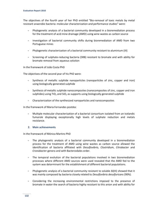 Evaluation Report 2010
132
The objectives of the fourth year of her PhD entitled “Bio-removal of toxic metals by metal
resistant anaerobic bacteria: molecular characterization and performance studies” were:
- Phylogenetic analysis of a bacterial community developed in a bioremediation process
for the treatment of acid mine drainage (AMD) using wine wastes as carbon source
- Investigation of bacterial community shifts during bioremediation of AMD from two
Portuguese mines
- Phylogenetic characterization of a bacterial community resistant to aluminium (III)
- Screening of sulphate-reducing bacteria (SRB) resistant to bromate and with ability for
bromate removal from aqueous solution
In the framework of João Costa PhD
The objectives of the second year of his PhD were:
- Synthesis of metallic sulphide nanoparticles (nanoparticles of zinc, copper and iron)
using biologically generated sulphide
- Synthesis of metallic sulphide nanocomposites (nanocomposites of zinc, copper and iron
sulphides) using TiO2 and SiO2 as supports using biologically generated sulphide
- Characterization of the synthesized nanoparticles and nanocomposites
In the framework of Maria Fernandes postdoc
- Multiple molecular characterization of a bacterial consortium isolated from an Icelandic
fumarole displaying exceptionally high levels of sulphate reduction and metals
resistance.
2. Main achievements
In the framework of Mónica Martins PhD
- The phylogenetic analysis of a bacterial community developed in a bioremediation
process for the treatment of AMD using wine wastes as carbon source allowed the
identification of bacteria affiliated with Desulfovibrio, Clostridium, Citrobacter and
Cronobacter genera and with Bacteroidales order.
- The temporal evolution of the bacterial populations involved in two bioremediation
processes where different AMD sources were used revealed that the AMD fed to the
system was determinant for the establishment of different bacterial populations.
- Phylogenetic analysis of a bacterial community resistant to soluble Al(III) showed that it
was mainly composed by bacteria closely related to Desulfovibrio desulfuricans (90%).
- Considering the increasing environmental restrictions imposed to the presence of
bromate in water the search of bacteria highly resistant to this anion and with ability for
 
