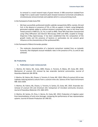 Evaluation Report 2010
133
its removal is a novel research topic of great interest. A SRB consortium isolated from
sludge from a waste water treatment plant showed resistance to bromate and ability to
simultaneously remove bromate and sulphate which is a very promising result.
In the framework of João Costa PhD
- We have successfully synthesized metallic sulphide nanoparticles (NPs), namely, ZnS and
CuS, in the absence or presence of TiO2 or SiO2 as support, in batch, using biologically
generated sulphide added to artificial solutions containing one, two or the three main
metals present in AMD (Cu, Zn, Fe), as well as AMD. These NPs have been characterized
using X-Ray Diffraction and Electron Microscopy (TEM and SEM), coupled to Energy-
Dispersive X-Ray Spectroscopy. It has been established that the composition of the
growth media and the presence of bacteria or particulates do not present great
influence on the characteristics of the synthesized NPs.
In the framework of Maria Fernandes postdoc
- The molecular characterization of a bacterial consortium isolated from an Icelandic
fumarole, that displayed unusual metabolic rates in the presence of Fe, Cu and Zn was
achieved.
8d. Productivity
1. Publications in peer review journals
1. Martins, M, Faleiro, ML, Costa, AMR, Chaves, S, Tenreiro, R, Matos, AP, Costa, MC. 2010.
Mechanism of uranium (VI) removal by two anaerobic bacterial communities. Journal of
Hazardous Materials 184: 89-96.
2. Martins, M, Faleiro, ML, Chaves, S, Tenreiro, R, Costa, MC. 2010. Effect of uranium (VI) on two
sulphate-reducing bacteria cultures from a uranium mine site. Science of the Total Environment
408: 2621-2628.
3. Martins, M, Faleiro, ML, Chaves, S, Tenreiro, R, Santos, ES, Costa, MC. 2010. Anaerobic bio-
removal of uranium (VI) and chromium (VI): Comparison of microbial community structure.
Journal of Hazardous Materials 176: 1065-1072.
4. Martins, M, Santos, ES, Pires, C, Barros, RJ, Costa, MC. 2010. Production of irrigation water
from bioremediation of acid mine drainage: comparing the performance of two representative
systems. Journal of Cleaner Production 18: 248-253.
 