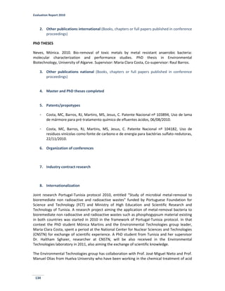 Evaluation Report 2010
134
2. Other publications international (Books, chapters or full papers published in conference
proceedings)
PhD THESES
Neves, Mónica. 2010. Bio-removal of toxic metals by metal resistant anaerobic bacteria:
molecular characterization and performance studies. PhD thesis in Environmental
Biotechnology, University of Algarve. Supervisor: Maria Clara Costa, Co-supervisor: Raul Barros.
3. Other publications national (Books, chapters or full papers published in conference
proceedings)
4. Master and PhD theses completed
5. Patents/propotypes
- Costa, MC, Barros, RJ, Martins, MS, Jesus, C. Patente Nacional nº 103894, Uso de lama
de mármore para pré-tratamento químico de efluentes ácidos, 06/08/2010.
- Costa, MC, Barros, RJ, Martins, MS, Jesus, C. Patente Nacional nº 104182, Uso de
resíduos vinícolas como fonte de carbono e de energia para bactérias sulfato-redutoras,
22/11/2010.
6. Organization of conferences
7. Industry contract research
8. Internationalization
Joint research Portugal-Tunisia protocol 2010, entitled “Study of microbial metal-removal to
bioremediate non radioactive and radioactive wastes” funded by Portuguese Foundation for
Science and Technology (FCT) and Ministry of High Education and Scientific Research and
Technology of Tunisia. A research project aiming the application of metal-removal bacteria to
bioremediate non radioactive and radioactive wastes such as phosphogypsum material existing
in both countries was started in 2010 in the framework of Portugal-Tunisia protocol. In that
context the PhD student Mónica Martins and the Environmental Technologies group leader,
Maria Clara Costa, spent a period at the National Center for Nuclear Sciences and Technologies
(CNSTN) for exchange of scientific experience. A PhD student from Tunisia and her supervisor
Dr. Haïtham Sghaier, researcher at CNSTN, will be also received in the Environmental
Technologies laboratory in 2011, also aiming the exchange of scientific knowledge.
The Environmental Technologies group has collaboration with Prof. José Miguel Nieto and Prof.
Manuel Olias from Huelva University who have been working in the chemical treatment of acid
 