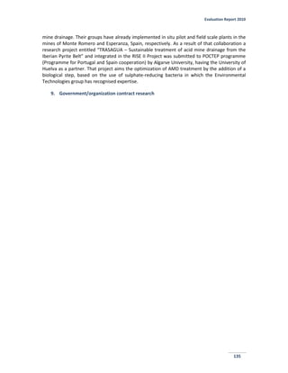 Evaluation Report 2010
135
mine drainage. Their groups have already implemented in situ pilot and field scale plants in the
mines of Monte Romero and Esperanza, Spain, respectively. As a result of that collaboration a
research project entitled “TRASAGUA – Sustainable treatment of acid mine drainage from the
Iberian Pyrite Belt” and integrated in the RISE II Project was submitted to POCTEP programme
(Programme for Portugal and Spain cooperation) by Algarve University, having the University of
Huelva as a partner. That project aims the optimization of AMD treatment by the addition of a
biological step, based on the use of sulphate-reducing bacteria in which the Environmental
Technologies group has recognised expertise.
9. Government/organization contract research
 