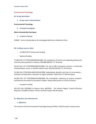 Evaluation Report 2010
136
Environmental Toxicology
8a. Group description
1. Group name / denomination
Environmental Toxicology
2. Principal investigator
Maria Armanda Reis Henriques
3. Location of group
CIIMAR - Centro Interdisciplinar de Investigação Marinha e Ambiental, Porto
8b. Funding, sources, dates
- 22.500 EUR FCT pluriannual funding.
- National funding
71.000 EUR, FCT PTDC/MAR/68106/2006, The modulation of retinoic acid signaling pathways by
environmental pollutants in teleosts. 09/2008-08/2011. PI: M Santos.
45.652 EUR, FCT PTDC/MAR/098791/2008, The role of ABC transporter proteins in chemically
induced hepatic cancer in zebrafish (Danio rerio). 04/2010-03/2013. PI: M Ferreira.
55.260 EUR, PTDC/AGR-AAM/102316/2008, Cephalopods:-Benefits and risks of consumption; -
Evaluation of biomarkers responses to organic pollution. 2010-2013. PI: MA Henriques.
64.500 EUR, FCT PTDC/MAR/105199/2008, The invertebrate repertoire of nuclear receptors:
evolutionary and endocrine disruption insights. Responsible partner at LETOX: M Santos.
- European funding
265.120 EUR, INTERREG IV Atlantic Area, ARCOPOL – The Atlantic Region’ Coastal POLlution
Response. 01/2009-12/2011. Partner Scientific Leader: MA Henriques.
8c. Objectives and achievements
1. Objectives
The research of the Environmental Toxicology Group (LETOX) in 2010 focused in several areas.
 